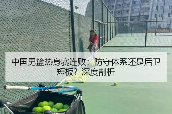 中国男篮热身赛连败：防守体系还是后卫短板？深度剖析